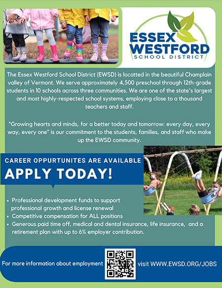 The Essex Westford School District (EWSD) is locatted in the beautiful Champlain valley of Vermont. We serve approximately 4,500 preschool through 12th-grade students in 10 schools across three communities. We are one of the states largest and most